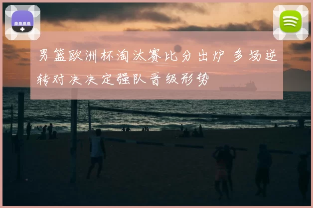 男篮欧洲杯淘汰赛比分出炉 多场逆转对决决定强队晋级形势