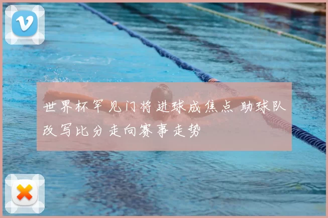 世界杯罕见门将进球成焦点 助球队改写比分走向赛事走势