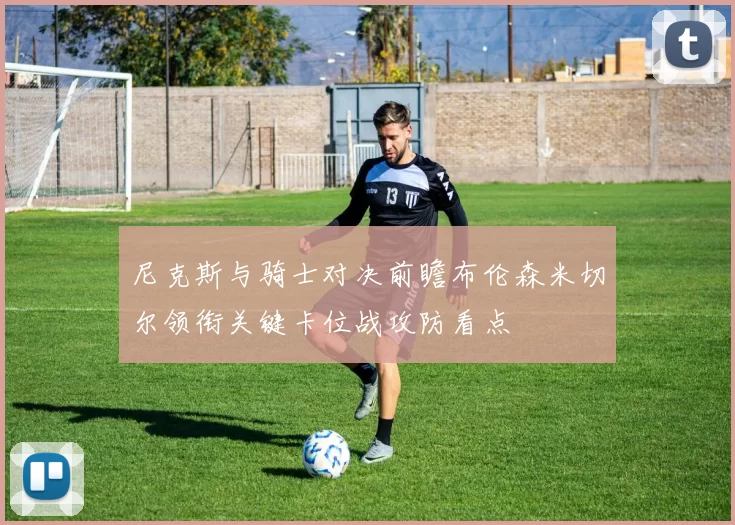 尼克斯与骑士对决前瞻布伦森米切尔领衔关键卡位战攻防看点