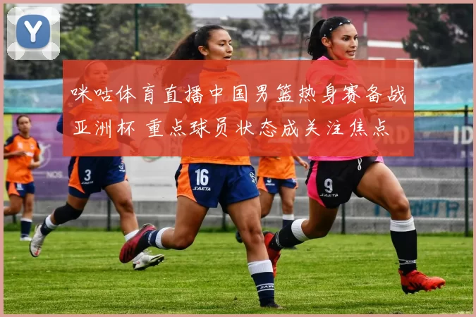 咪咕体育直播中国男篮热身赛备战亚洲杯 重点球员状态成关注焦点