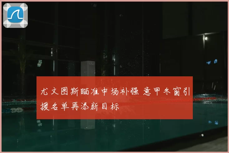 尤文图斯瞄准中场补强 意甲冬窗引援名单再添新目标