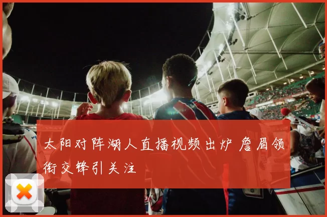 太阳对阵湖人直播视频出炉 詹眉领衔交锋引关注