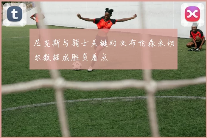 尼克斯与骑士关键对决布伦森米切尔数据成胜负看点