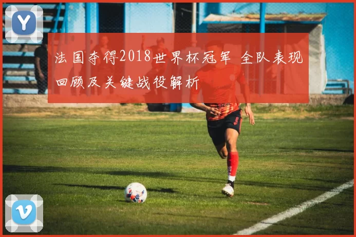 法国夺得2018世界杯冠军 全队表现回顾及关键战役解析