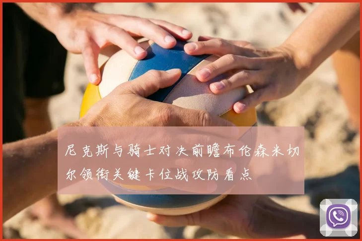 尼克斯与骑士对决前瞻布伦森米切尔领衔关键卡位战攻防看点