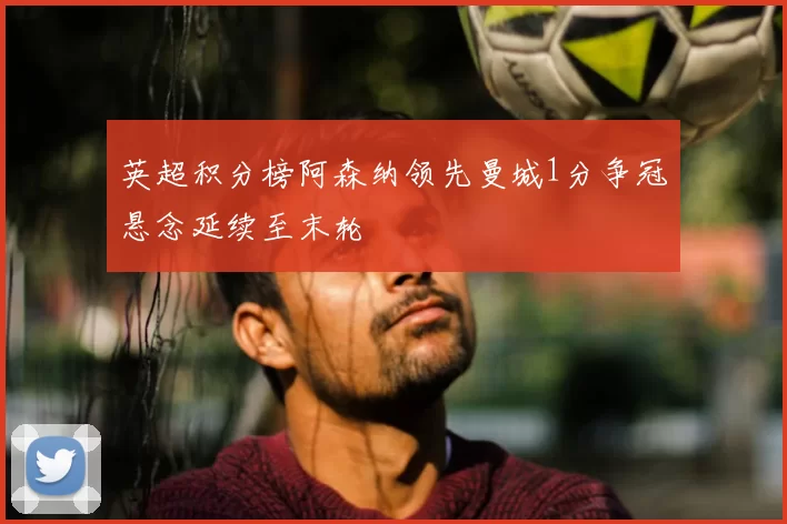 英超积分榜阿森纳领先曼城1分争冠悬念延续至末轮