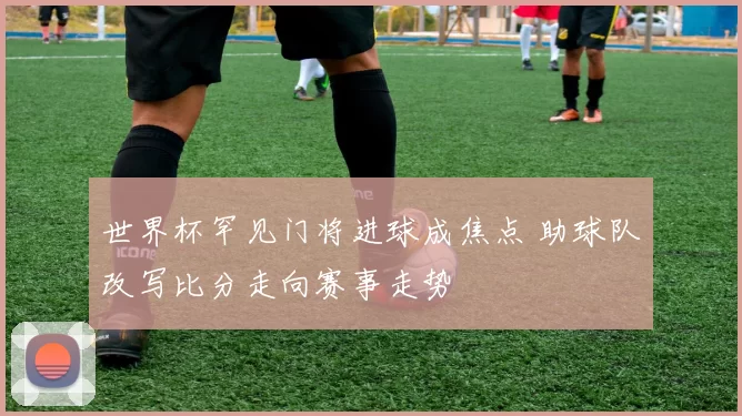 世界杯罕见门将进球成焦点 助球队改写比分走向赛事走势