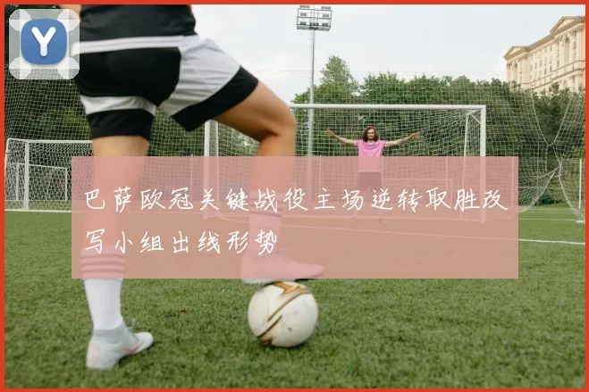 巴萨欧冠关键战役主场逆转取胜改写小组出线形势