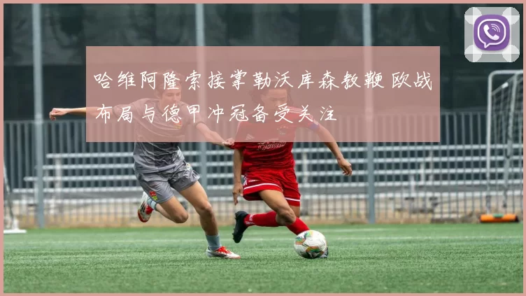 哈维阿隆索接掌勒沃库森教鞭 欧战布局与德甲冲冠备受关注