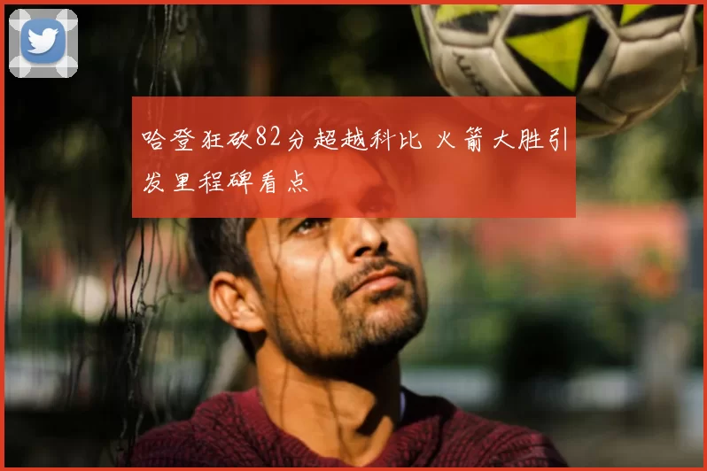 哈登狂砍82分超越科比 火箭大胜引发里程碑看点