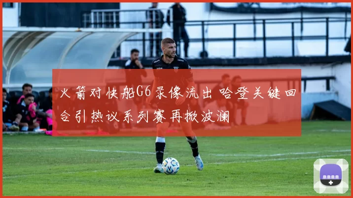 火箭对快船G6录像流出 哈登关键回合引热议系列赛再掀波澜