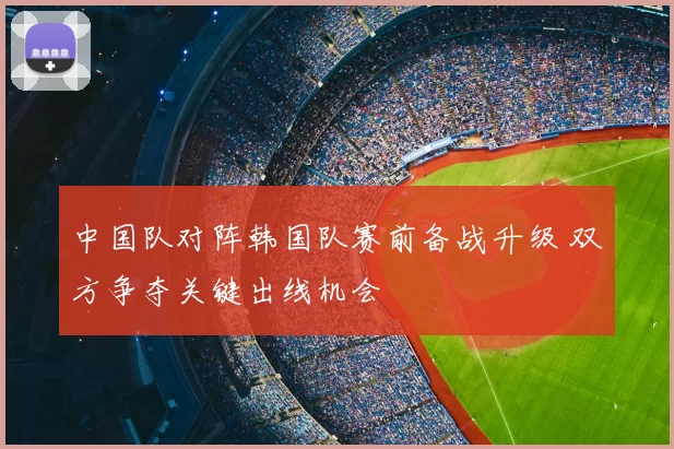 中国队对阵韩国队赛前备战升级 双方争夺关键出线机会