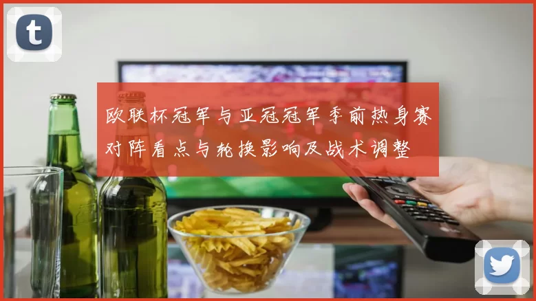 欧联杯冠军与亚冠冠军季前热身赛对阵看点与轮换影响及战术调整