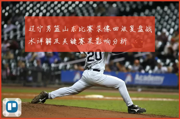 辽宁男篮山东比赛录像回放复盘战术详解及关键赛果影响分析