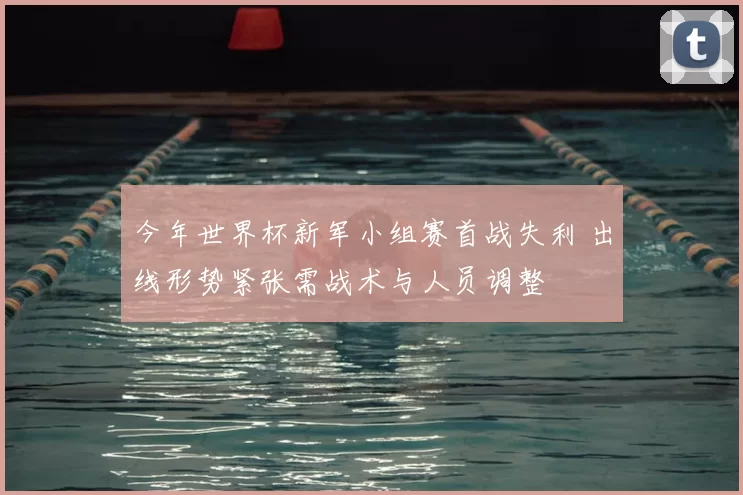 今年世界杯新军小组赛首战失利 出线形势紧张需战术与人员调整