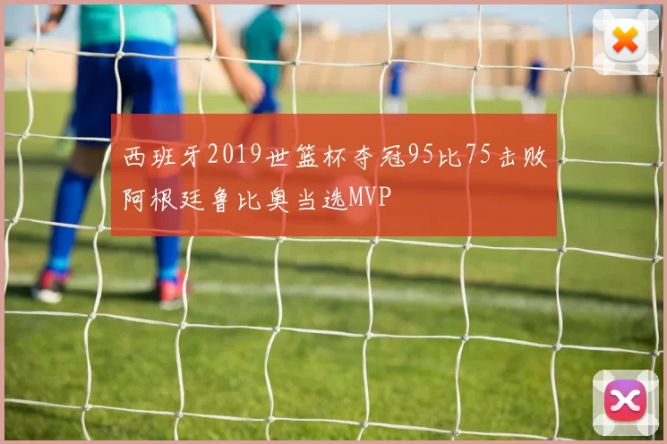 西班牙2019世篮杯夺冠95比75击败阿根廷鲁比奥当选MVP