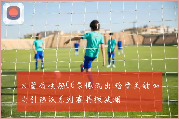 火箭对快船G6录像流出 哈登关键回合引热议系列赛再掀波澜