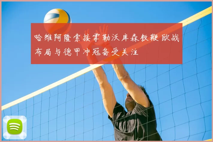 哈维阿隆索接掌勒沃库森教鞭 欧战布局与德甲冲冠备受关注