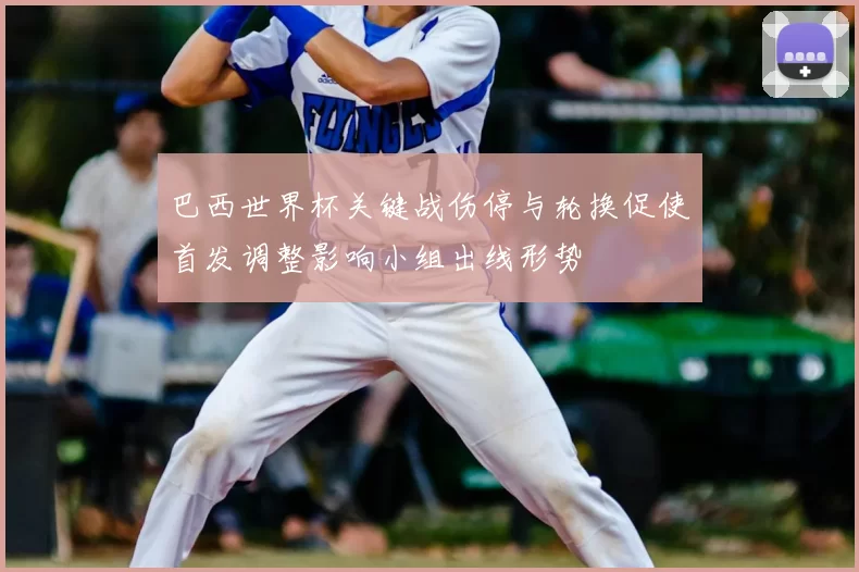 巴西世界杯关键战伤停与轮换促使首发调整影响小组出线形势