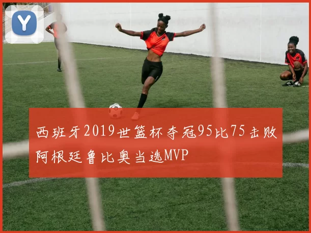 西班牙2019世篮杯夺冠95比75击败阿根廷鲁比奥当选MVP