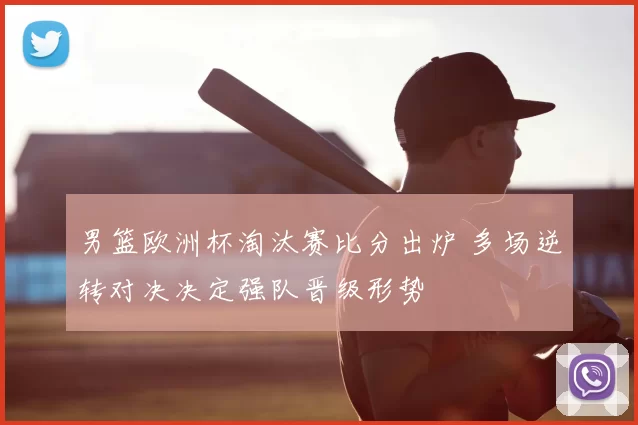男篮欧洲杯淘汰赛比分出炉 多场逆转对决决定强队晋级形势