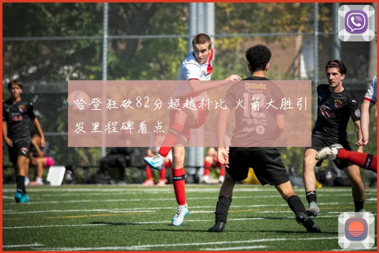 哈登狂砍82分超越科比 火箭大胜引发里程碑看点