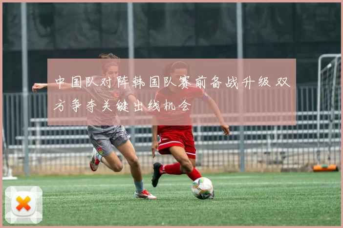 中国队对阵韩国队赛前备战升级 双方争夺关键出线机会