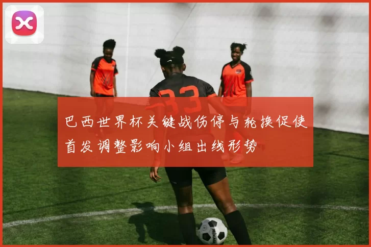 巴西世界杯关键战伤停与轮换促使首发调整影响小组出线形势