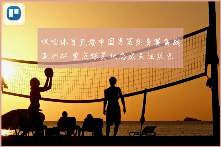 咪咕体育直播中国男篮热身赛备战亚洲杯 重点球员状态成关注焦点