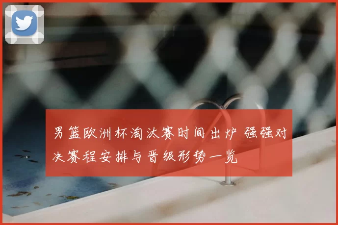 男篮欧洲杯淘汰赛时间出炉 强强对决赛程安排与晋级形势一览