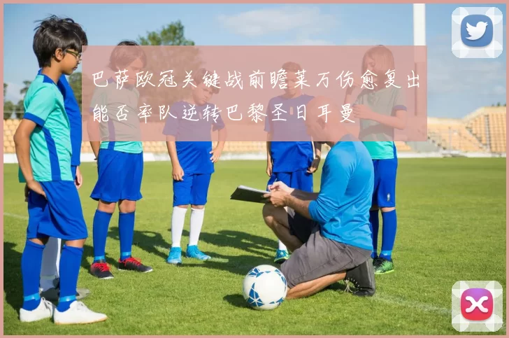 巴萨欧冠关键战前瞻莱万伤愈复出能否率队逆转巴黎圣日耳曼