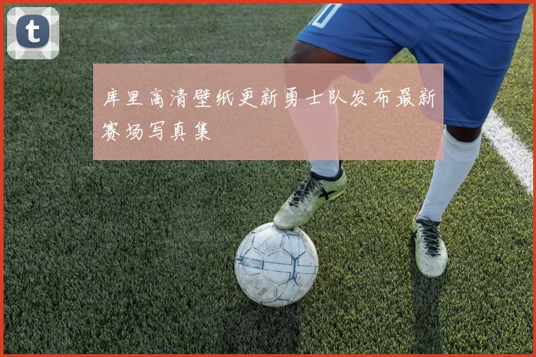 库里高清壁纸更新勇士队发布最新赛场写真集