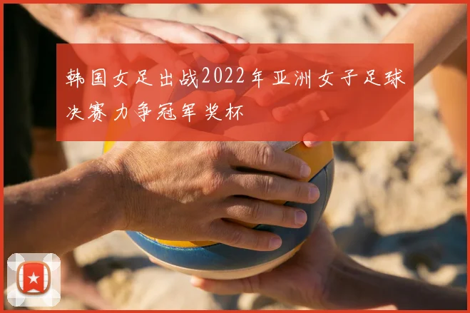 韩国女足出战2022年亚洲女子足球决赛力争冠军奖杯