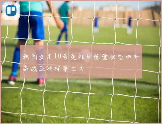 韩国女足10号亮相训练营状态回升备战亚洲杯争主力